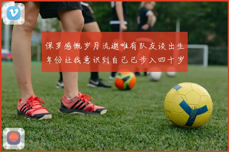 保罗感慨岁月流逝唯有队友谈出生年份让我意识到自己已步入四十岁