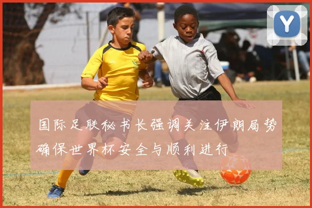国际足联秘书长强调关注伊朗局势确保世界杯安全与顺利进行