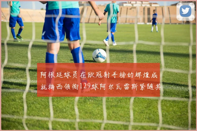 阿根廷球员在欧冠射手榜的辉煌成就梅西领衔129球阿尔瓦雷斯紧随其后