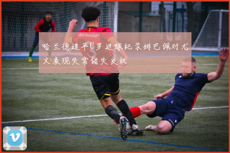 哈兰德追平C罗进球纪录姆巴佩对尤文表现失常错失良机