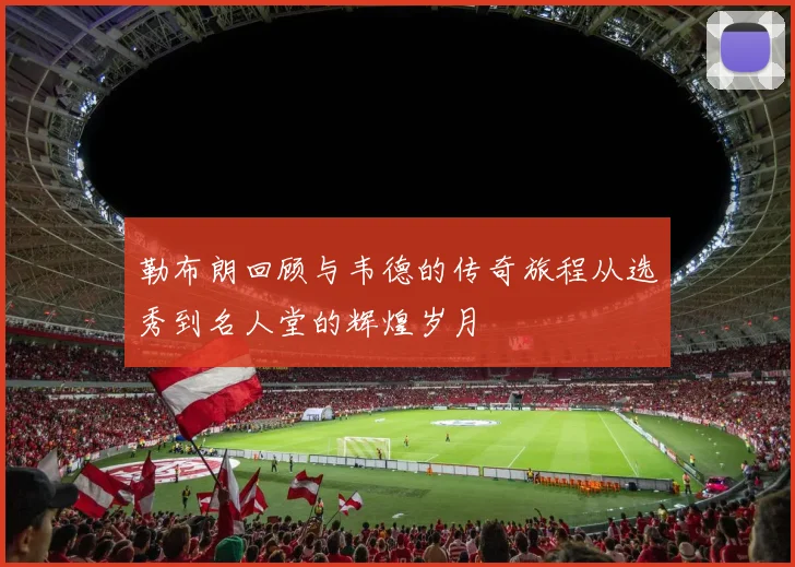 勒布朗回顾与韦德的传奇旅程从选秀到名人堂的辉煌岁月