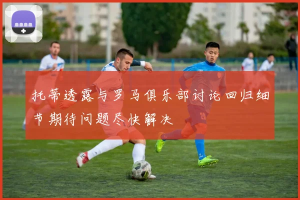 托蒂透露与罗马俱乐部讨论回归细节期待问题尽快解决