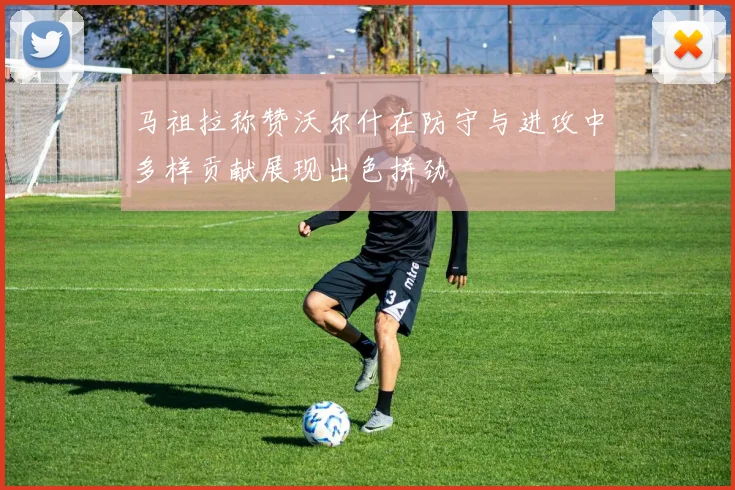 马祖拉称赞沃尔什在防守与进攻中多样贡献展现出色拼劲