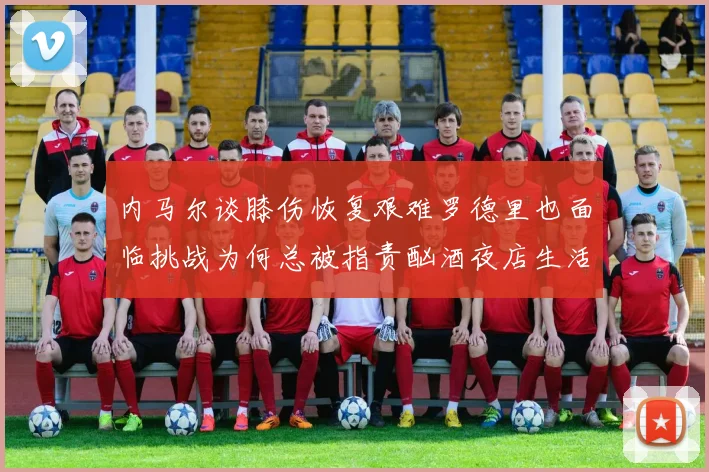 内马尔谈膝伤恢复艰难罗德里也面临挑战为何总被指责酗酒夜店生活