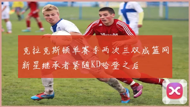 克拉克斯顿单赛季两次三双成篮网新星继承者紧随KD哈登之后