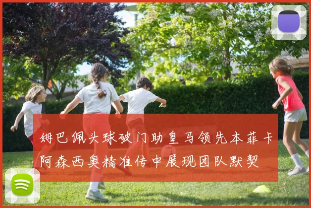 姆巴佩头球破门助皇马领先本菲卡阿森西奥精准传中展现团队默契