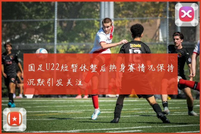 国足U22短暂休整后热身赛情况保持沉默引发关注