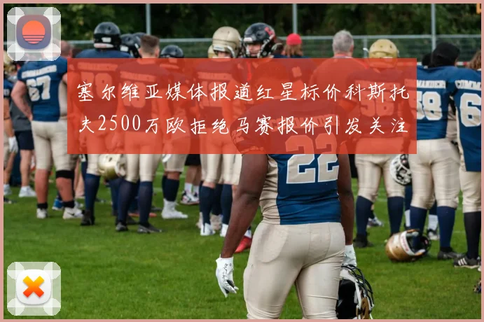 塞尔维亚媒体报道红星标价科斯托夫2500万欧拒绝马赛报价引发关注