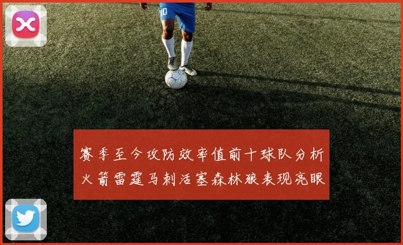 赛季至今攻防效率值前十球队分析火箭雷霆马刺活塞森林狼表现亮眼