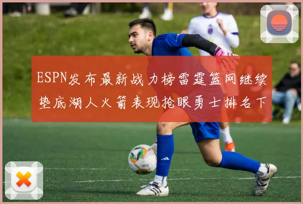 ESPN发布最新战力榜雷霆篮网继续垫底湖人火箭表现抢眼勇士排名下滑