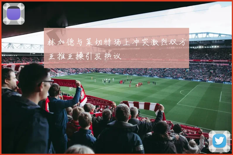 林加德与莱切特场上冲突激烈双方互推互搡引发热议