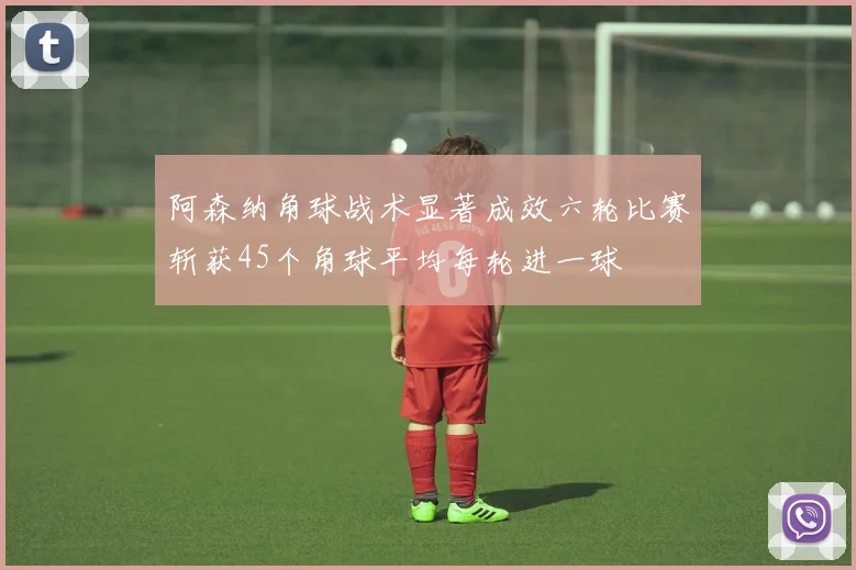 阿森纳角球战术显著成效六轮比赛斩获45个角球平均每轮进一球
