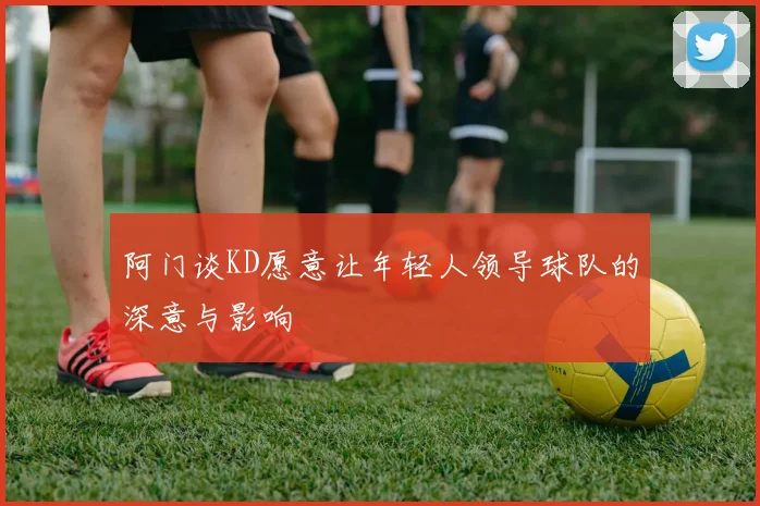 阿门谈KD愿意让年轻人领导球队的深意与影响