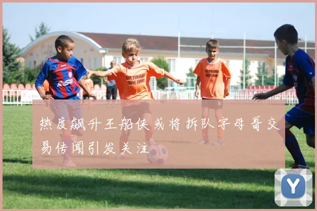 热度飙升王船侠或将拆队字母哥交易传闻引发关注
