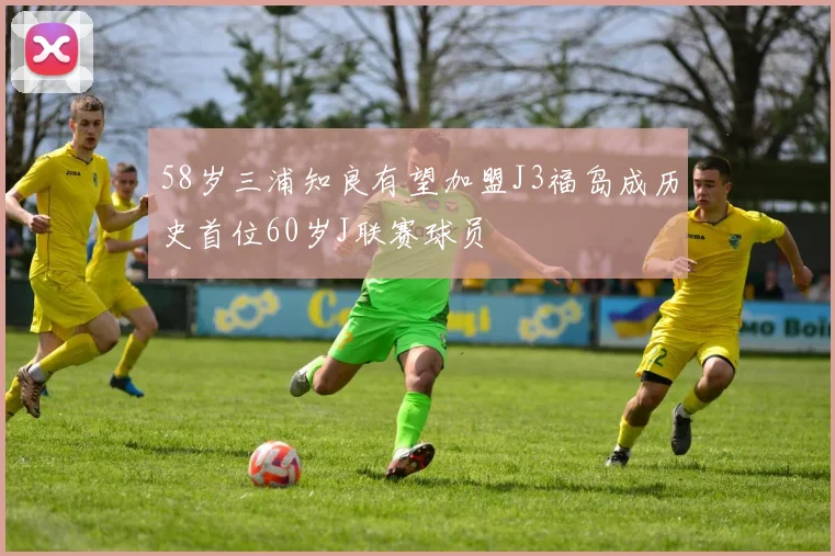 58岁三浦知良有望加盟J3福岛成历史首位60岁J联赛球员