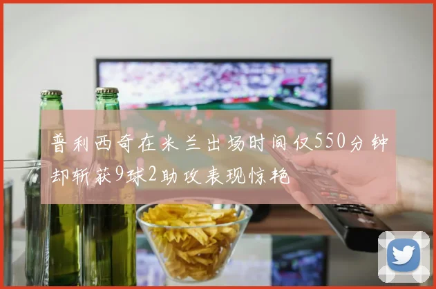 普利西奇在米兰出场时间仅550分钟却斩获9球2助攻表现惊艳