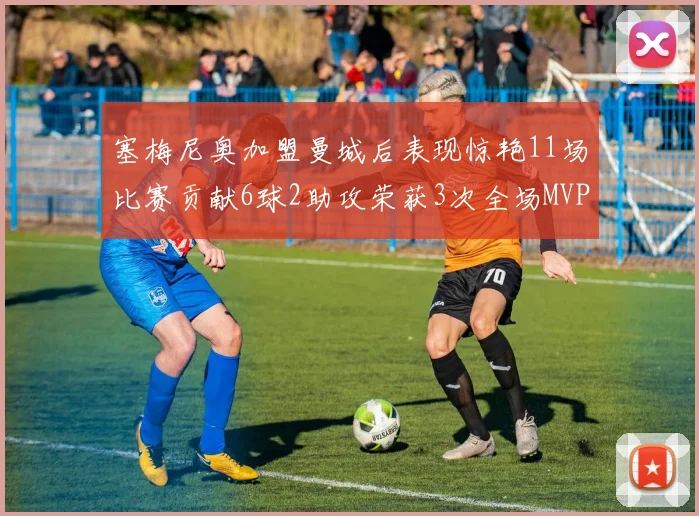 塞梅尼奥加盟曼城后表现惊艳11场比赛贡献6球2助攻荣获3次全场MVP