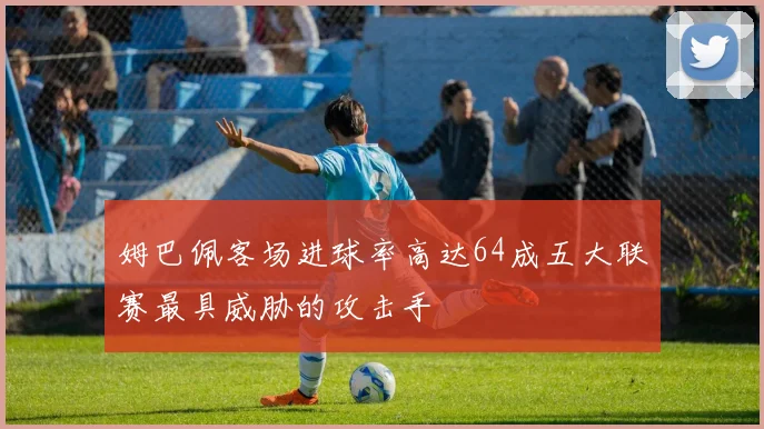 姆巴佩客场进球率高达64成五大联赛最具威胁的攻击手