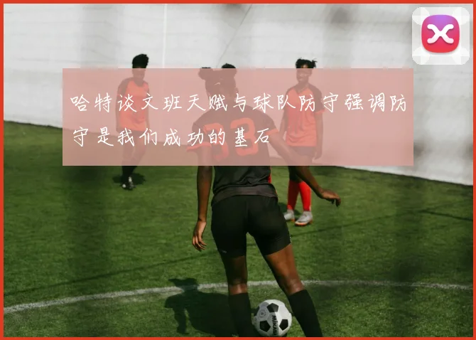 哈特谈文班天赋与球队防守强调防守是我们成功的基石