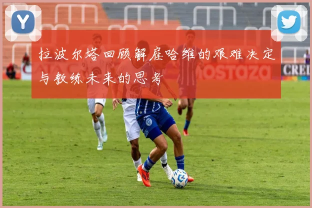 拉波尔塔回顾解雇哈维的艰难决定与教练未来的思考