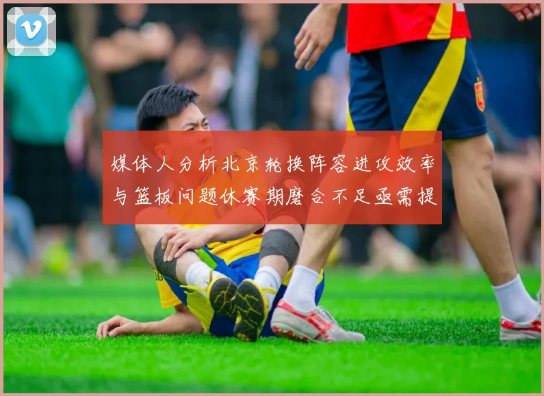 媒体人分析北京轮换阵容进攻效率与篮板问题休赛期磨合不足亟需提升