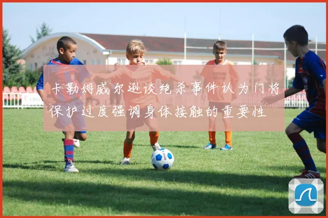 卡勒姆威尔逊谈绝杀事件认为门将保护过度强调身体接触的重要性
