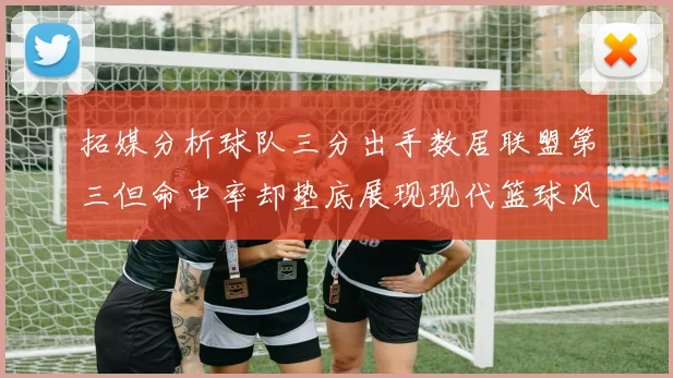 拓媒分析球队三分出手数居联盟第三但命中率却垫底展现现代篮球风格