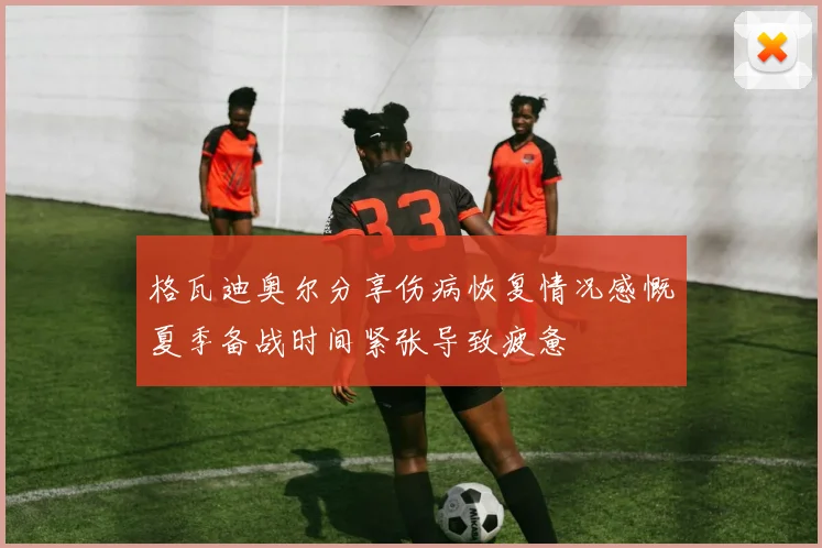 格瓦迪奥尔分享伤病恢复情况感慨夏季备战时间紧张导致疲惫