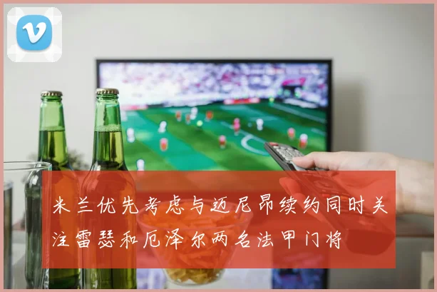米兰优先考虑与迈尼昂续约同时关注雷瑟和厄泽尔两名法甲门将