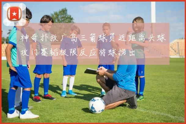 神奇扑救广岛三箭球员近距离头球攻门蹇韬极限反应将球捞出