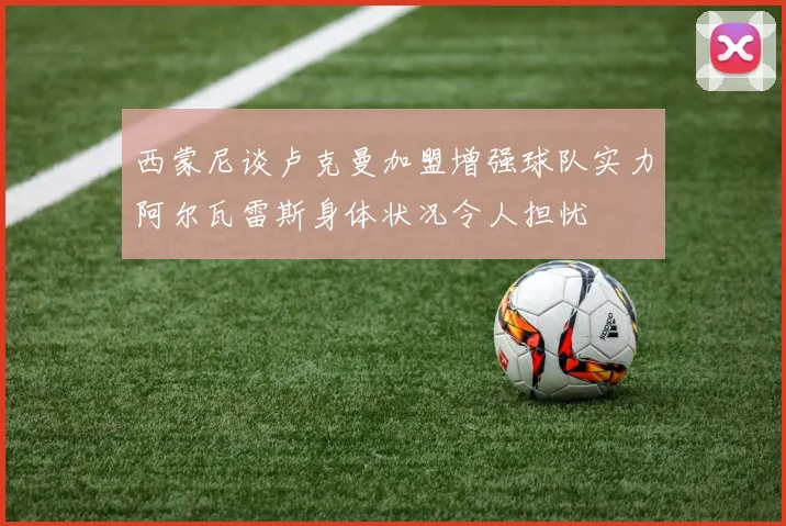 西蒙尼谈卢克曼加盟增强球队实力阿尔瓦雷斯身体状况令人担忧