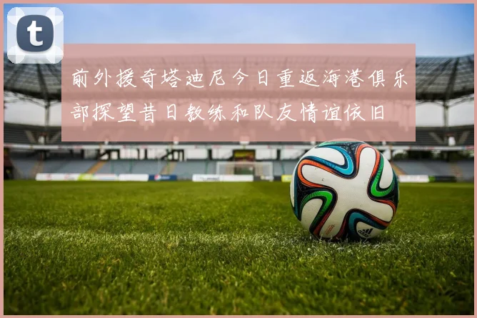 前外援奇塔迪尼今日重返海港俱乐部探望昔日教练和队友情谊依旧