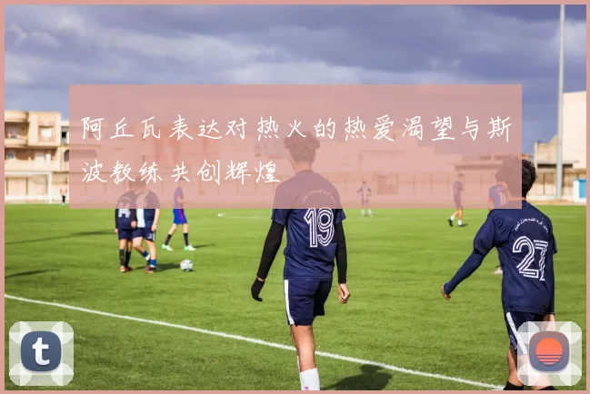阿丘瓦表达对热火的热爱渴望与斯波教练共创辉煌
