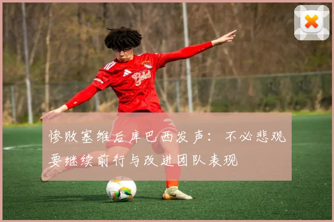 惨败塞维后库巴西发声：不必悲观要继续前行与改进团队表现