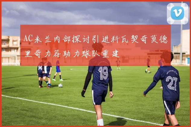 AC米兰内部探讨引进科瓦契奇莫德里奇力荐助力球队重建