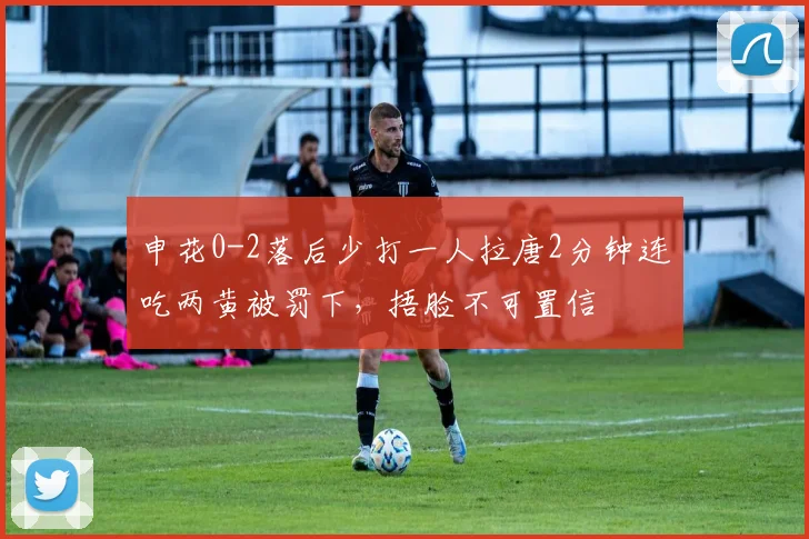 申花0-2落后少打一人拉唐2分钟连吃两黄被罚下，捂脸不可置信